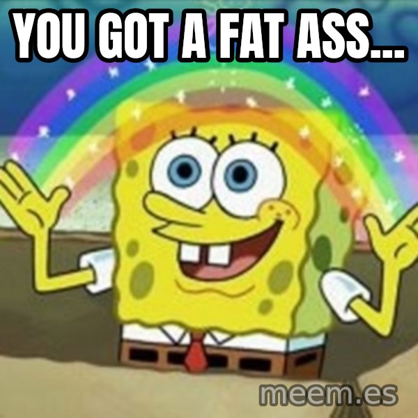 Spongebob meme: you got a fat ass...