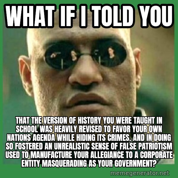 Matrix Morpheus meme: what if i told you / that the version of history you were taught in school was heavily revised to favor your own nations agenda while hiding its crimes. and in doing so fostered an unrealistic sense of false patriotism used to manufacture your allegiance to a corporate entity masquerading as your government?